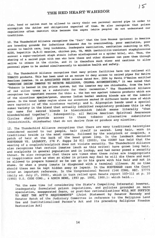 15 THE RED HEART WARRIOR  © oun pecsonad sacred pipe in order €0  ‘am. o als0 xecognize that prisen (ke pucpier do not understand ovE  band or nation mist be allowd to carry thel and oligations expacted of i bacause the g  cien, fccampiish the dutser Cemuistions often cescsict Cradicions.  10. Toe Tondecbisd AlLiance recogaizes the ‘fact’ that the Leon leuses (eisons) in Mearice I o iounis ot infactlons disesses dua to overcrouliog, poor ssmitatice, poer e eare, tong Jockdoms, inaduquate ventilation, senitation resulting in TV, e ematvets. (hD.C) moubles. chickan por, T8, WASA (sathictilimcaslatent. staphylococcus B e fesistant svegh otrain (often aisdiagrosed a3 & spider bital, ete. This, Che e vaceed Pipe viih pan o have these and other disosses can puss then Chrou  g o toe icle, and it i3 therofors mch viser 4nd cautious to allov  e ipas o ba smked simultanecusly o miaiatze heslth axd safety.  sy peison foctiities have now outleved ail e s ihis hay wosn uoed 83 4h excuse ©o deny access to sacred pipes for ative T e Tn +n ACITED PRASS selonse daced Nov. 2004 by Kavin O’Maalon entitled B bu Dos 0 RECBIVE. RELIGIOUS, COLURAL ACCMODATIONS,® S wa noted that O banaed 1n the prison system, but the inaates mey o chinshesha, frca the bark e o eross as s substicute for thelr cerwonies.t The Thumderbird Alllance O o e capoceant ceasona. for this: 4. tha Dan s against obacco roducts which are e ety spocies/owms, woress Indisn hobel sscking blends sre of tho lobelis e e ‘Totas. rapion slons our sncustors smoked 20 diffezent becbs none of ubich T te ax of ‘the micotenss variety: and b. Mgonquian bands used a special e ity in the blend that sctually inhibited respiratory probless this Lo why T e qaored blends is Kinnickinick (wiich meano literally ‘thet N dearmixed together’). Subssquently, il Native American Spiritusl Mwarenoss Ciseies ™inal) “provide  access to  these tobacco alternative substitutes Chioniokineix, chinshasha) that do not derive from or produce any nicotine.  11, The Thmdesbizd Allance recoguizes that  12, The Thundarbixd Alliance recognizes that there are many traditional hairstyles L eres oueted to our people: hair itself is sacred. Long hair, wemn in vesitional braids is the most common, followed by the scalplock or cowplock, o et o hair st the back of the head grown long. In the landasrk deciaion Do EvENAAR Ve, LAZAROFF, 276 F. Supps 24 611 (2003), the COURT has held thit the Mouring of a couplock/scalplock doas not violate security. The Thunderbird Alliance e Hhcognizes ‘that cortain inmates (such as this writer) have grown long hair, o saeiriacks in general population and in lockup, and hed never posed a security Imiost. fu also recogmize that thore are tines wien these rules aro inappropriste or Inapplicable such a0 when an eldor in prison may feel he will die thero and must o6 Al1ohe to prepere hinself 50 he can go to his grave with his hair and mot in nine. oc vhen a young irmate is diagnosed with a terminal illness. At no time hos1d thase men be ket hidden away 49 lepers. In the HOEVENAAR case the Court Sltes” an imporeant reference. In the Congressionsl Record (146 CONG. REC. 51775 Toasiy va. duly 21, 20001, which in turn relied upon Semate ceport 103-111 at p. 10 (1533) 0.5. CObE CONG., § ADMIN NEMS, 1993 pp. 1892, 1900.): Which held...  “At tho same time (of considering the State’s Cospelling Interasts) however, Inadequately formulated prison raguistions, and policies grownded on mere peculation, exaggerated fesrs, or post-hoc rationalizations WILL WOT SUFFICE DT T ACHS FEQUINSMNIS (Joint Statesent by Senator Kemnedy and Senator Hatch of the Judiciary Cosmittes in reference o the Religiows Land Use and Instiutionalizea Pezson’s Act and its proceding Religious Froedom  Restoration Act]  " 